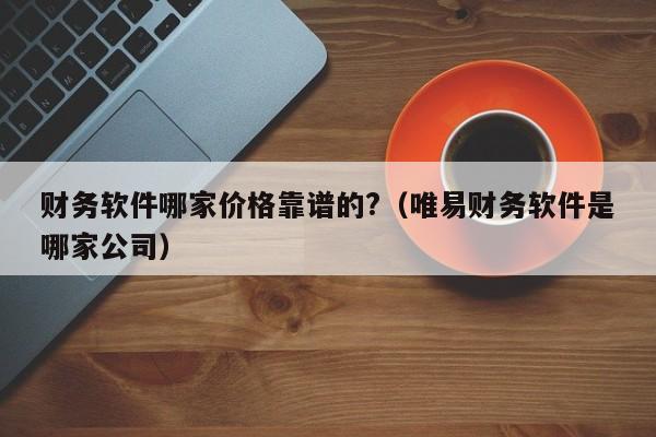 财务软件哪家价格靠谱的?（唯易财务软件是哪家公司）