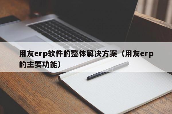 用友erp软件的整体解决方案（用友erp的主要功能）