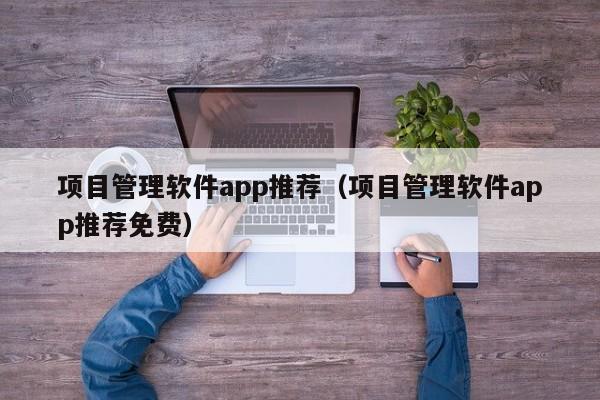 项目管理软件app推荐（项目管理软件app推荐免费）