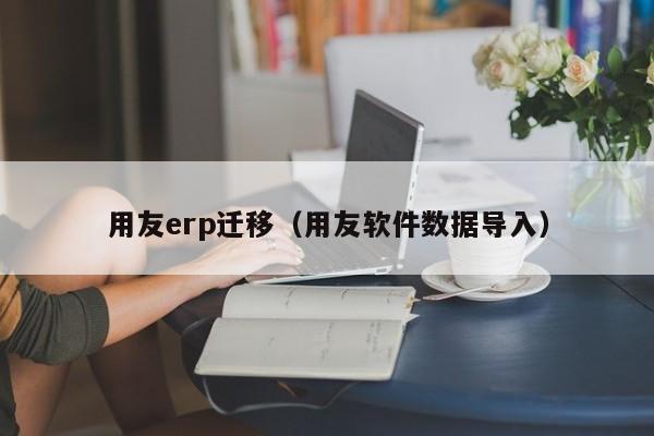 用友erp迁移（用友软件数据导入）