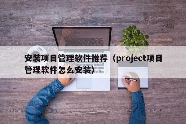 安装项目管理软件推荐（project项目管理软件怎么安装）