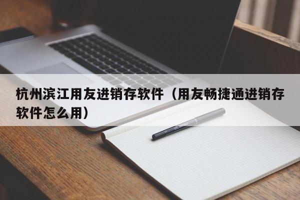 杭州滨江用友进销存软件（用友畅捷通进销存软件怎么用）