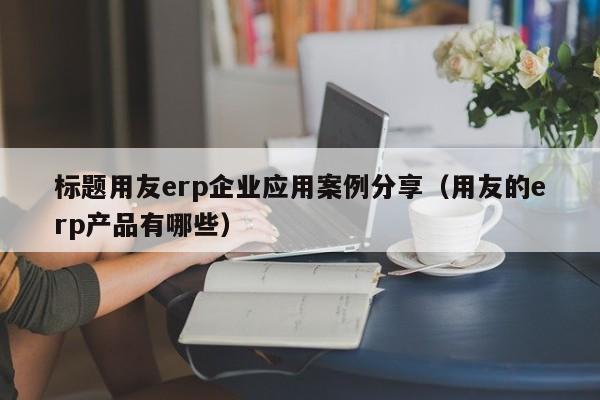 标题用友erp企业应用案例分享（用友的erp产品有哪些）