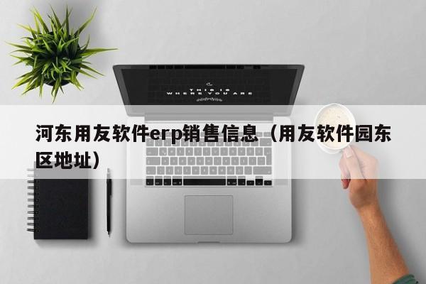 河东用友软件erp销售信息（用友软件园东区地址）