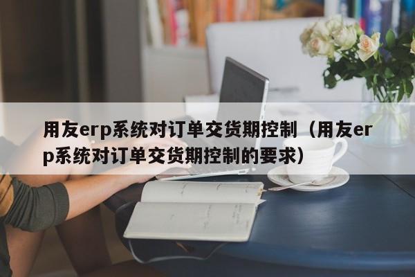 用友erp系统对订单交货期控制（用友erp系统对订单交货期控制的要求）