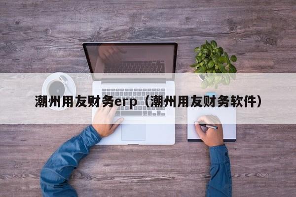 潮州用友财务erp（潮州用友财务软件）