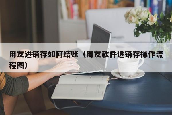 用友进销存如何结账（用友软件进销存操作流程图）