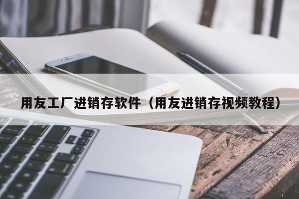 用友工厂进销存软件（用友进销存视频教程）