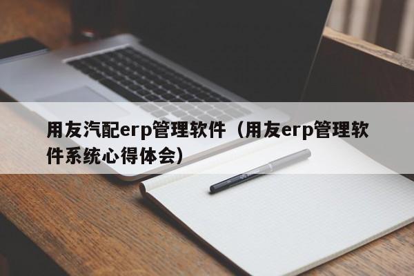 用友汽配erp管理软件（用友erp管理软件系统心得体会）