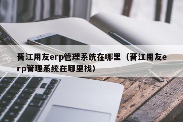 晋江用友erp管理系统在哪里（晋江用友erp管理系统在哪里找）