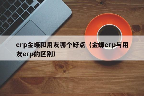 erp金蝶和用友哪个好点（金蝶erp与用友erp的区别）