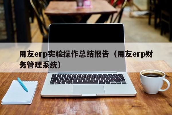 用友erp实验操作总结报告（用友erp财务管理系统）