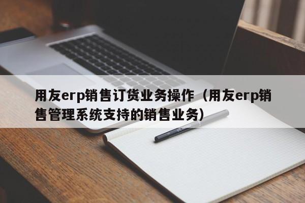 用友erp销售订货业务操作（用友erp销售管理系统支持的销售业务）