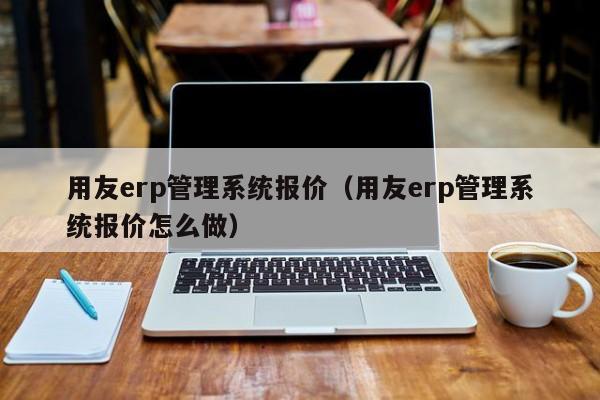 用友erp管理系统报价（用友erp管理系统报价怎么做）