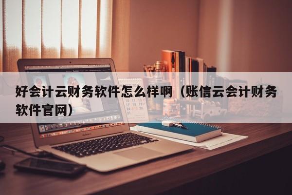 好会计云财务软件怎么样啊（账信云会计财务软件官网）