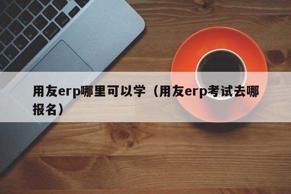 用友erp哪里可以学（用友erp考试去哪报名）