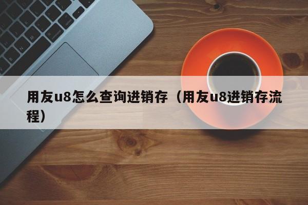 用友u8怎么查询进销存（用友u8进销存流程）