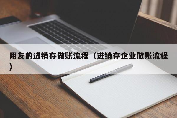 用友的进销存做账流程（进销存企业做账流程）