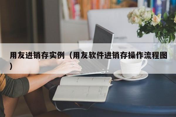 用友进销存实例（用友软件进销存操作流程图）