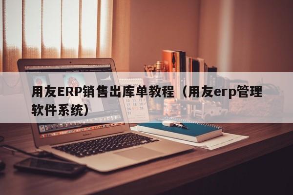 用友ERP销售出库单教程（用友erp管理软件系统）