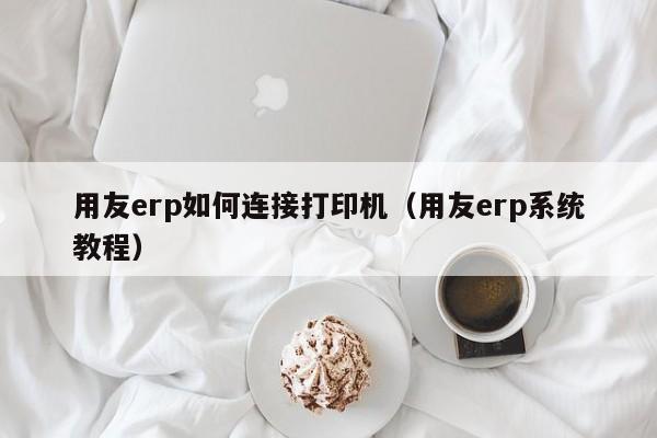 用友erp如何连接打印机（用友erp系统教程）