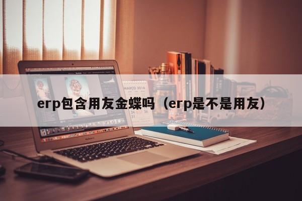 erp包含用友金蝶吗（erp是不是用友）