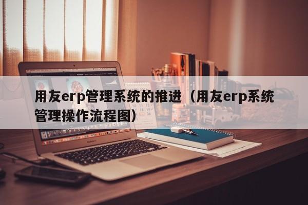 用友erp管理系统的推进（用友erp系统管理操作流程图）