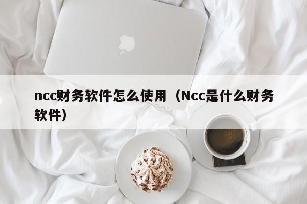 ncc财务软件怎么使用（Ncc是什么财务软件）