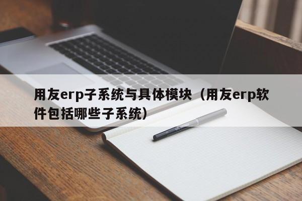 用友erp子系统与具体模块（用友erp软件包括哪些子系统）