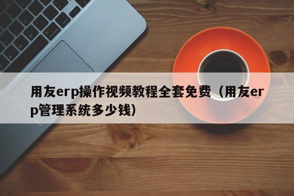 用友erp操作视频教程全套免费（用友erp管理系统多少钱）