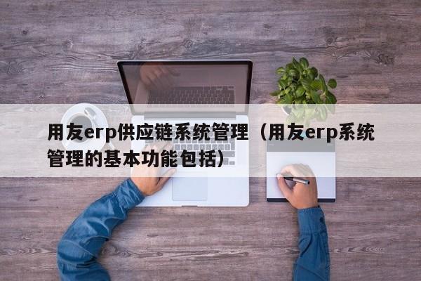 用友erp供应链系统管理（用友erp系统管理的基本功能包括）