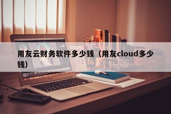 用友云财务软件多少钱（用友cloud多少钱）