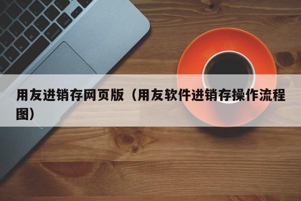 用友进销存网页版（用友软件进销存操作流程图）