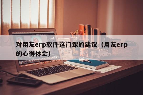 对用友erp软件这门课的建议（用友erp的心得体会）