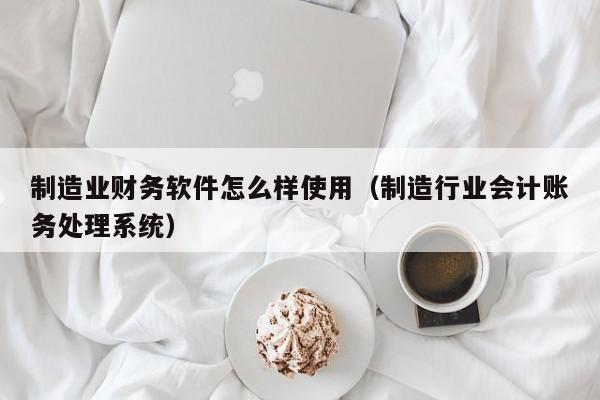 制造业财务软件怎么样使用（制造行业会计账务处理系统）