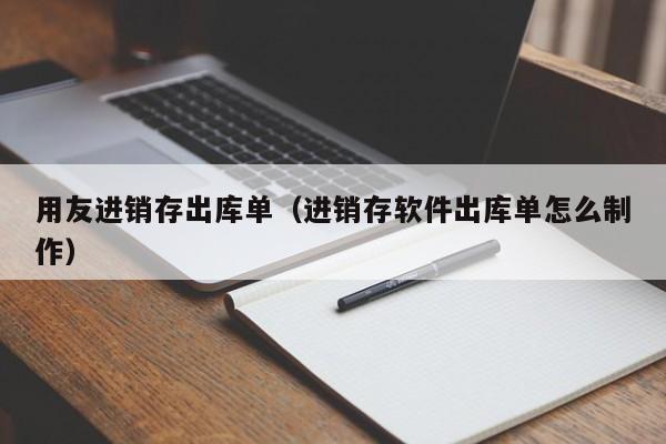 用友进销存出库单（进销存软件出库单怎么制作）