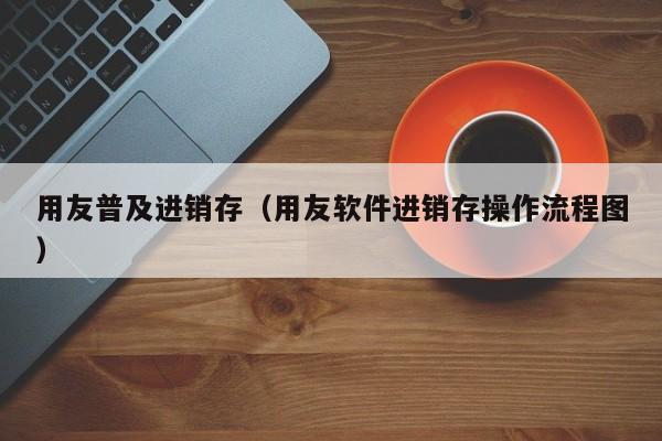 用友普及进销存（用友软件进销存操作流程图）