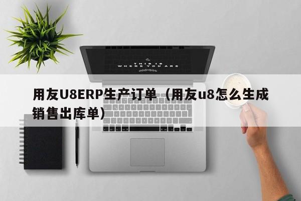 用友U8ERP生产订单（用友u8怎么生成销售出库单）