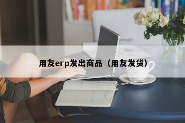 用友erp发出商品（用友发货）