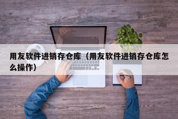 用友软件进销存仓库（用友软件进销存仓库怎么操作）