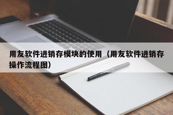 用友软件进销存模块的使用（用友软件进销存操作流程图）