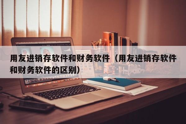 用友进销存软件和财务软件（用友进销存软件和财务软件的区别）