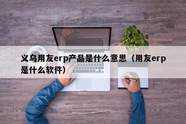 义乌用友erp产品是什么意思（用友erp是什么软件）