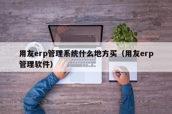 用友erp管理系统什么地方买（用友erp管理软件）