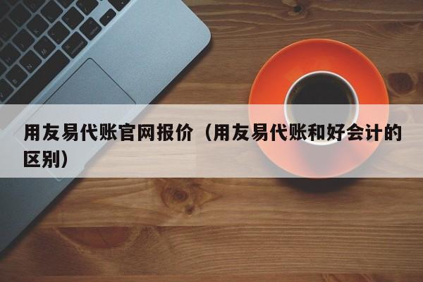 用友易代账官网报价（用友易代账和好会计的区别）