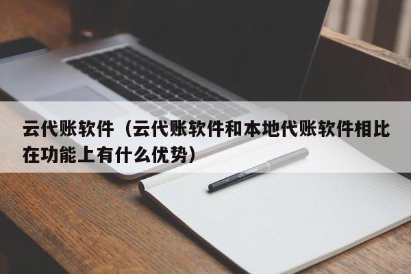 云代账软件（云代账软件和本地代账软件相比在功能上有什么优势）