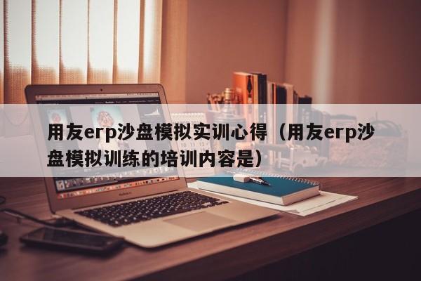 用友erp沙盘模拟实训心得（用友erp沙盘模拟训练的培训内容是）