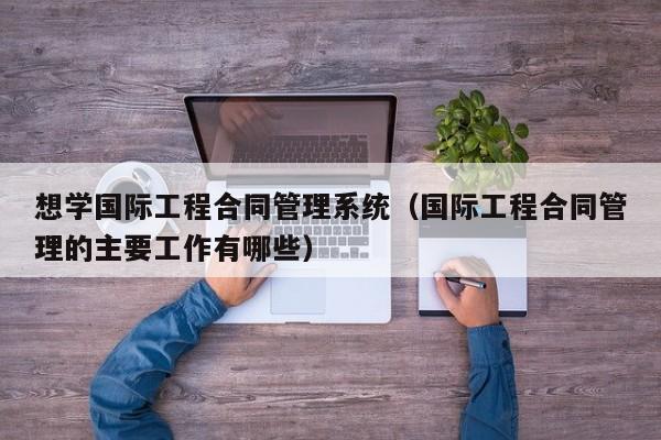 想学国际工程合同管理系统（国际工程合同管理的主要工作有哪些）