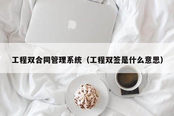 工程双合同管理系统（工程双签是什么意思）