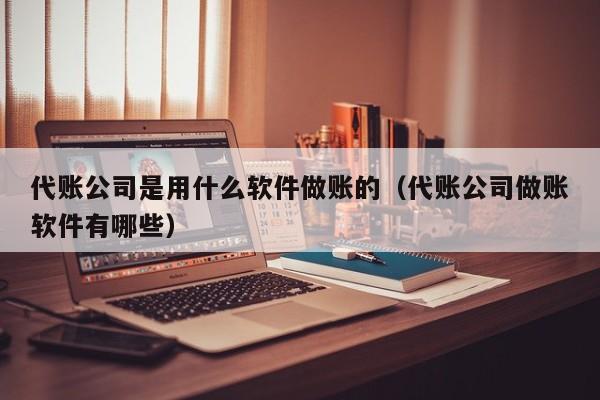 代账公司是用什么软件做账的（代账公司做账软件有哪些）